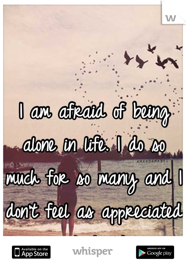 I am afraid of being alone in life. I do so much for so many and I don't feel as appreciated as I should. 