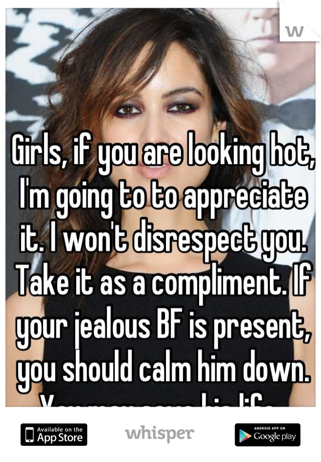 Girls, if you are looking hot, I'm going to to appreciate it. I won't disrespect you. Take it as a compliment. If your jealous BF is present, you should calm him down. You may save his life. 