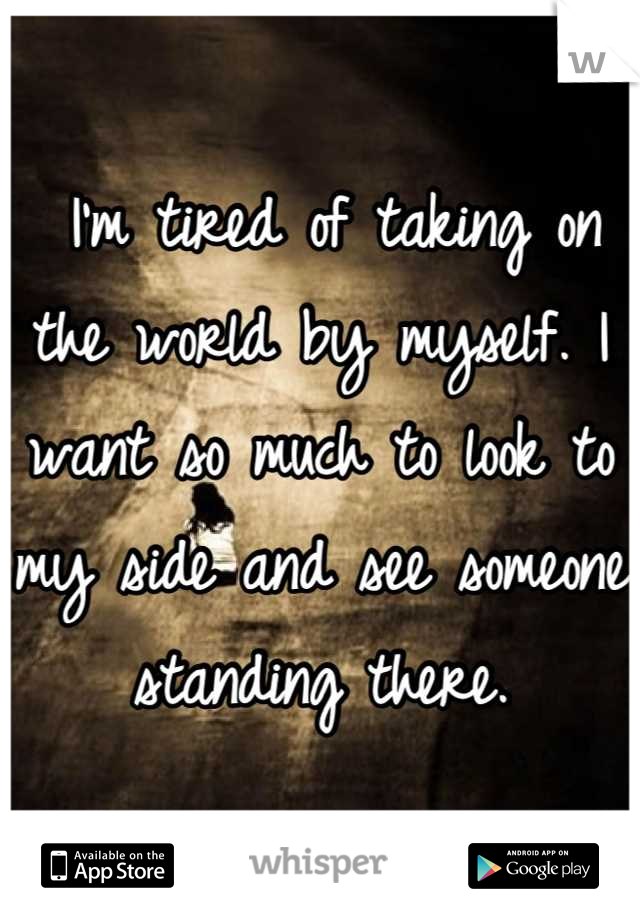  I'm tired of taking on the world by myself. I want so much to look to my side and see someone standing there.