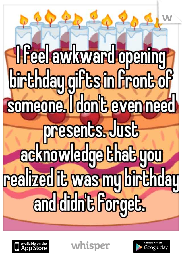 I feel awkward opening birthday gifts in front of someone. I don't even need presents. Just acknowledge that you realized it was my birthday and didn't forget. 