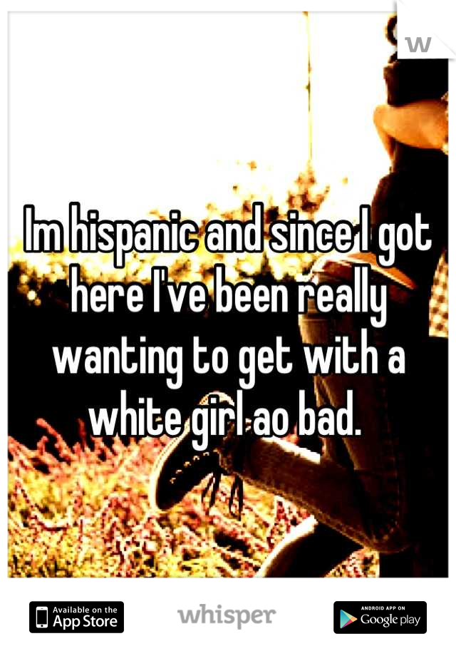 Im hispanic and since I got here I've been really wanting to get with a white girl ao bad. 