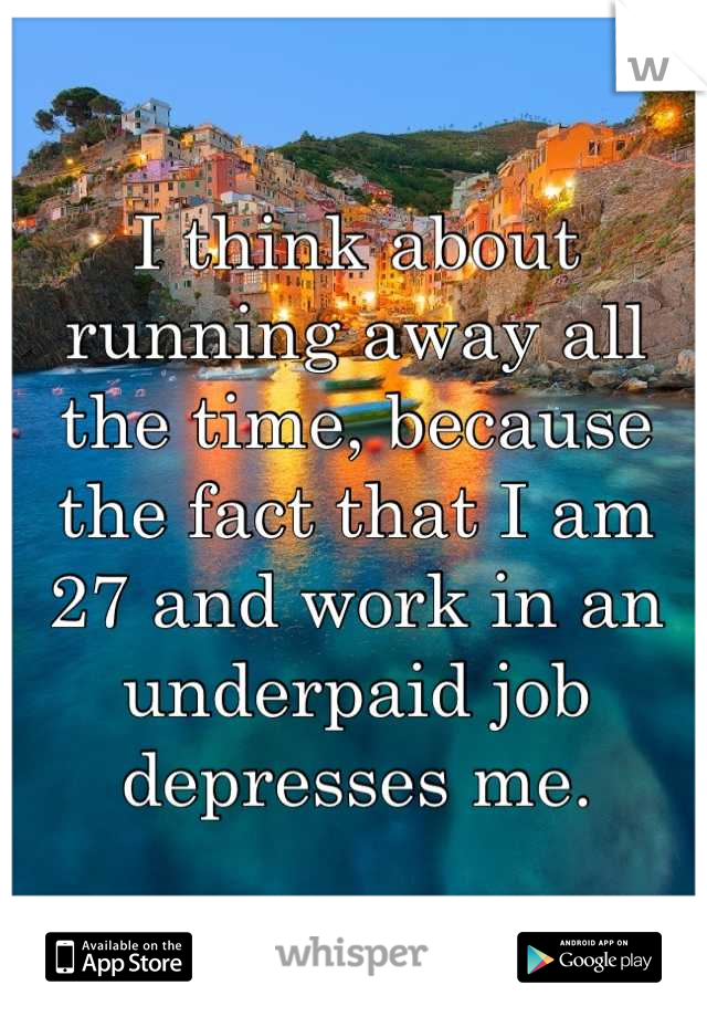 I think about running away all the time, because the fact that I am 27 and work in an underpaid job depresses me.