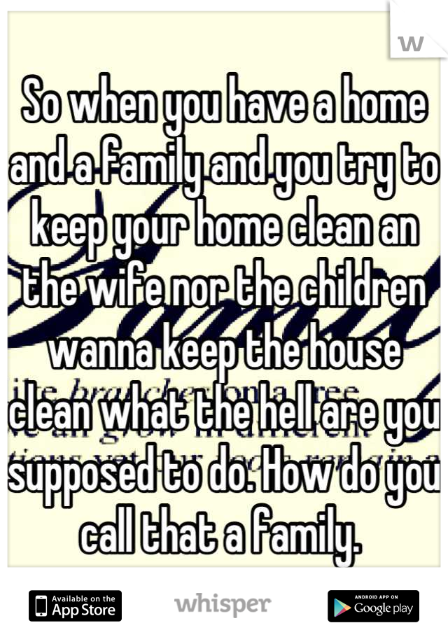 So when you have a home and a family and you try to keep your home clean an the wife nor the children wanna keep the house clean what the hell are you supposed to do. How do you call that a family. 