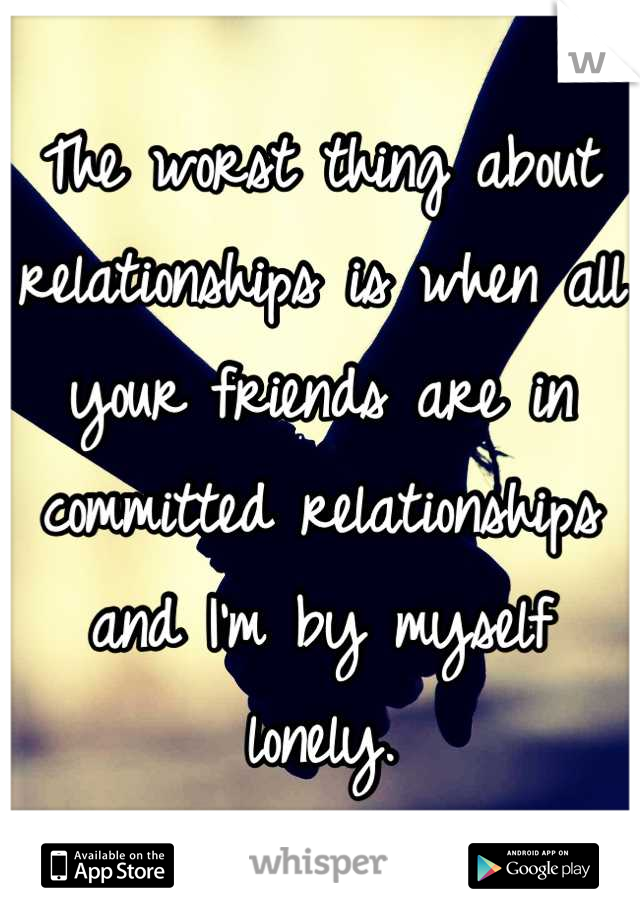 The worst thing about relationships is when all your friends are in committed relationships and I'm by myself lonely.