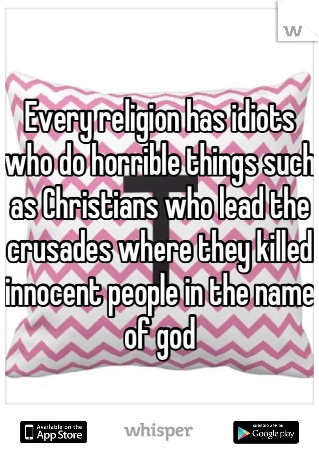 Every religion has idiots who do horrible things such as Christians who lead the crusades where they killed innocent people in the name of god