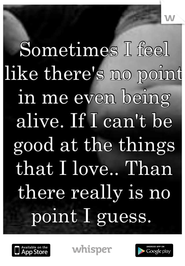 Sometimes I feel like there's no point in me even being alive. If I can't be good at the things that I love.. Than there really is no point I guess. 