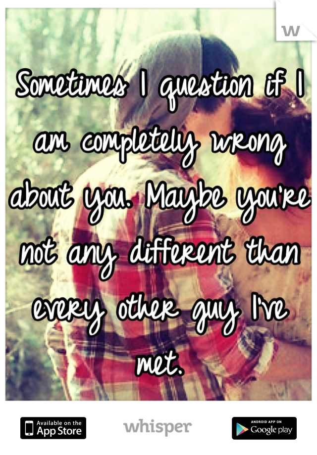 Sometimes I question if I am completely wrong about you. Maybe you're not any different than every other guy I've met.