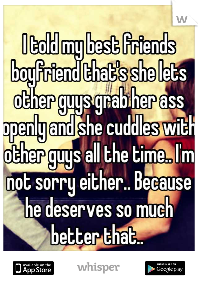 I told my best friends boyfriend that's she lets other guys grab her ass openly and she cuddles with other guys all the time.. I'm not sorry either.. Because he deserves so much better that.. 