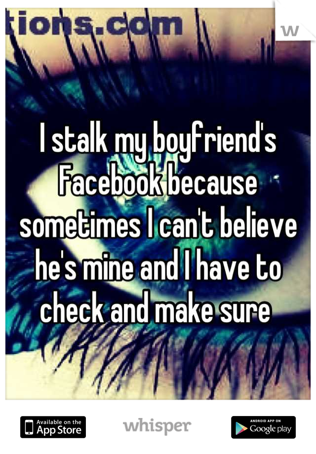 I stalk my boyfriend's Facebook because sometimes I can't believe he's mine and I have to check and make sure 