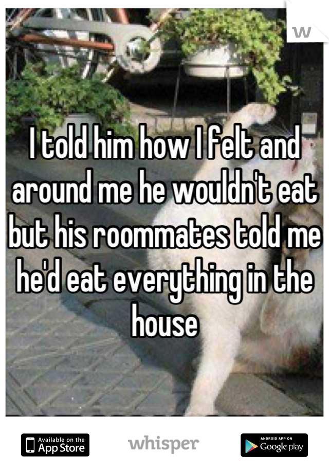 I told him how I felt and around me he wouldn't eat but his roommates told me he'd eat everything in the house