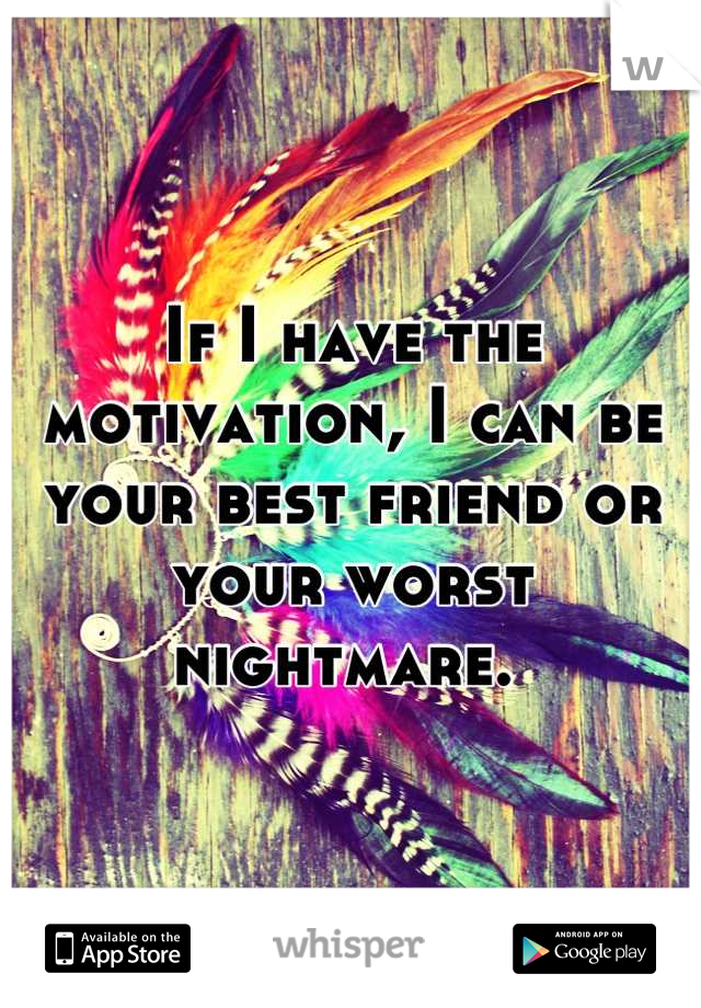 If I have the motivation, I can be your best friend or your worst nightmare. 
