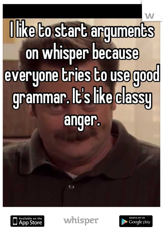 I like to start arguments on whisper because everyone tries to use good grammar. It's like classy anger.