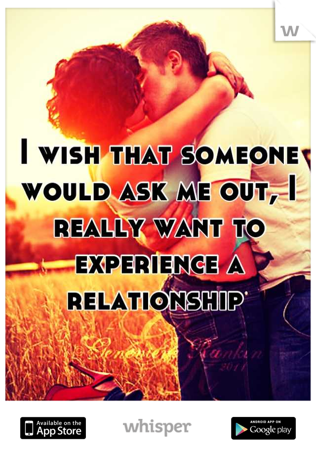 I wish that someone would ask me out, I really want to experience a relationship 