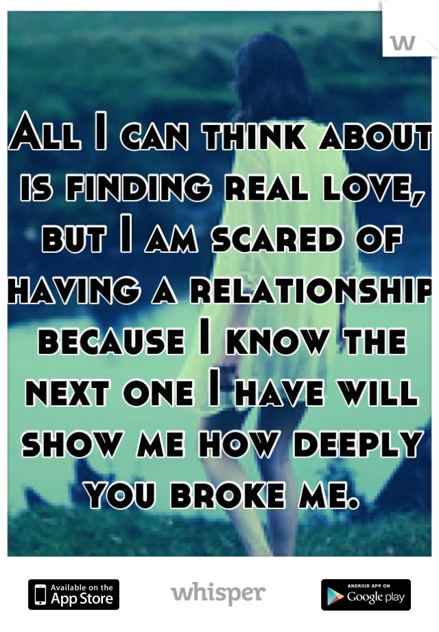 All I can think about is finding real love, but I am scared of having a relationship because I know the next one I have will show me how deeply you broke me.