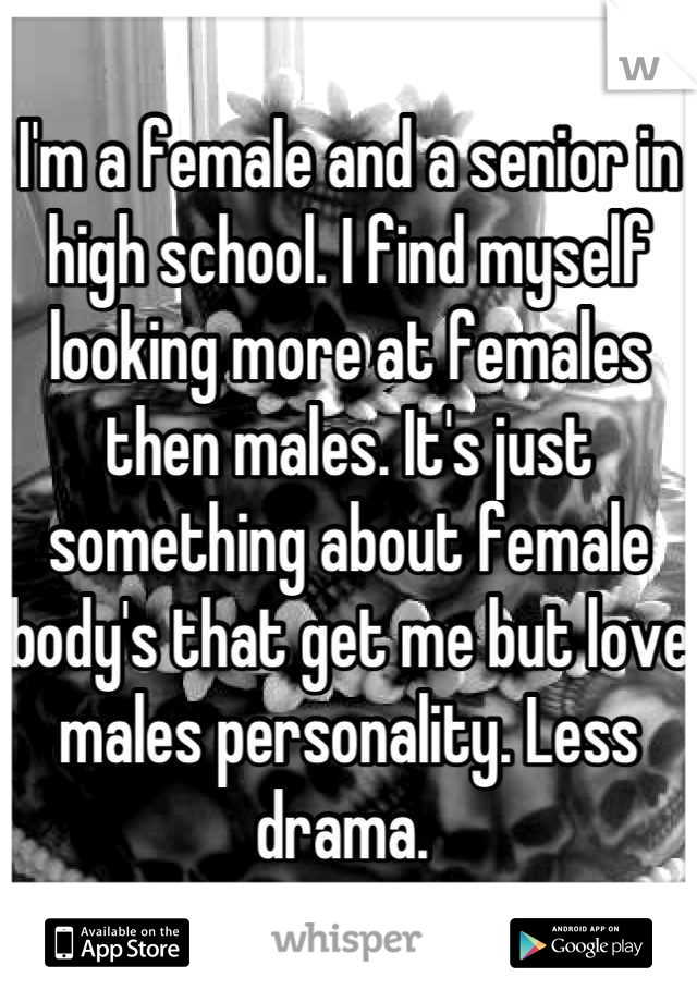 I'm a female and a senior in high school. I find myself looking more at females then males. It's just something about female body's that get me but love males personality. Less drama. 