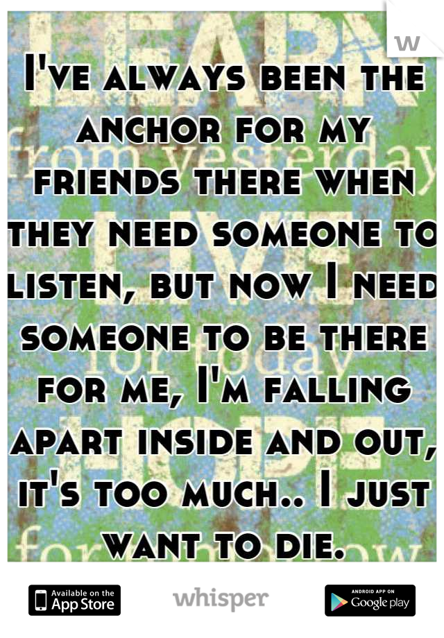 I've always been the anchor for my friends there when they need someone to listen, but now I need someone to be there for me, I'm falling apart inside and out, it's too much.. I just want to die.