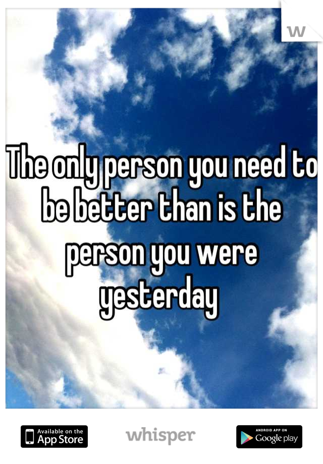 The only person you need to be better than is the person you were yesterday 