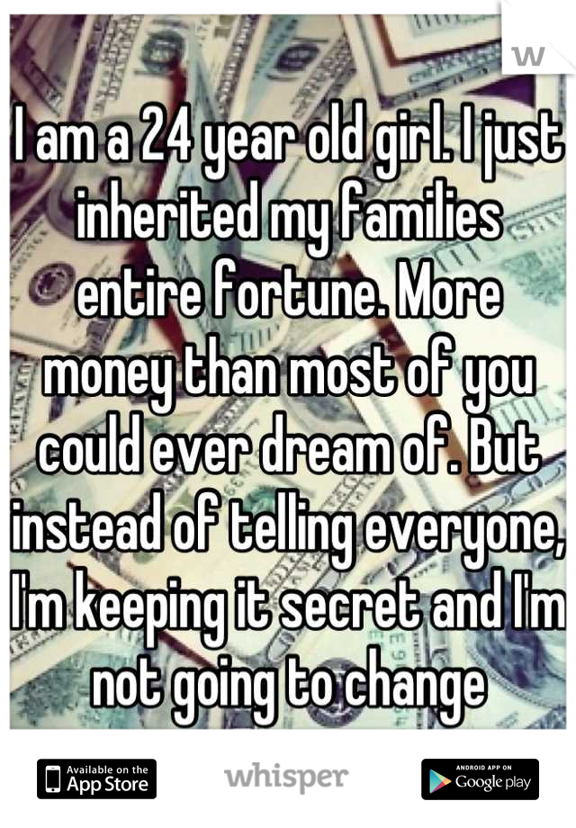 I am a 24 year old girl. I just inherited my families entire fortune. More money than most of you could ever dream of. But instead of telling everyone, I'm keeping it secret and I'm not going to change