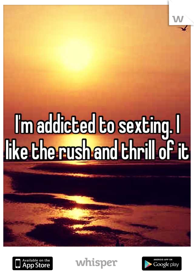 I'm addicted to sexting. I like the rush and thrill of it