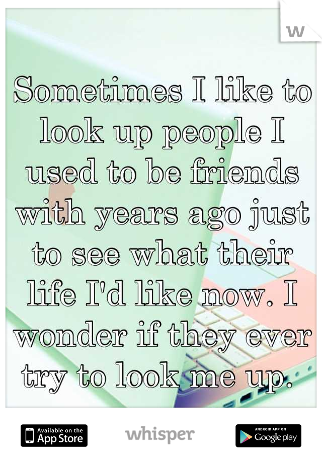 Sometimes I like to look up people I used to be friends with years ago just to see what their life I'd like now. I wonder if they ever try to look me up. 