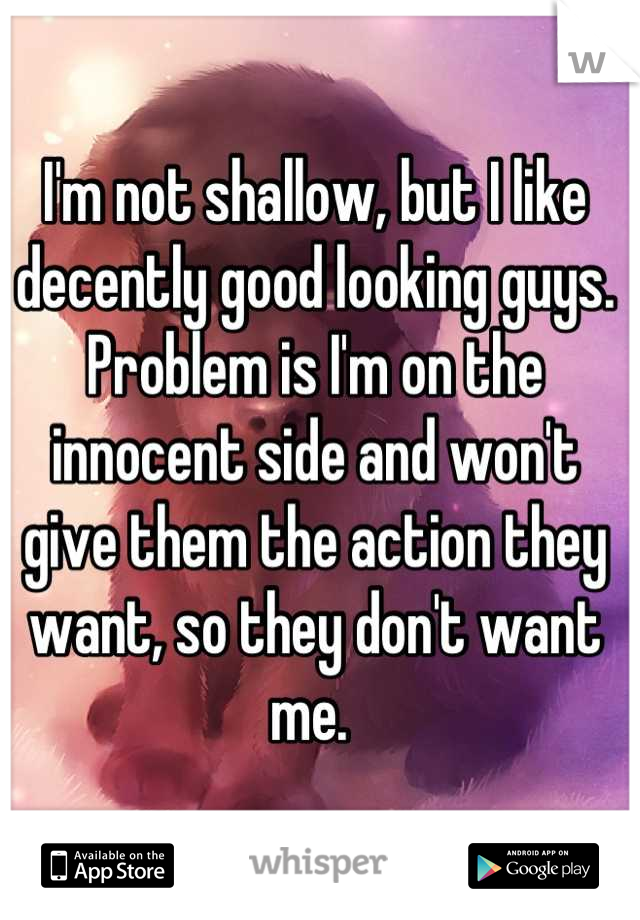 I'm not shallow, but I like decently good looking guys. Problem is I'm on the innocent side and won't give them the action they want, so they don't want me. 
