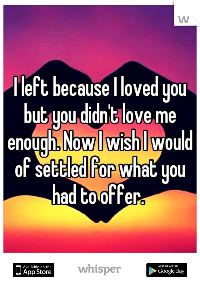 I left because I loved you but you didn't love me enough. Now I wish I would of settled for what you had to offer. 