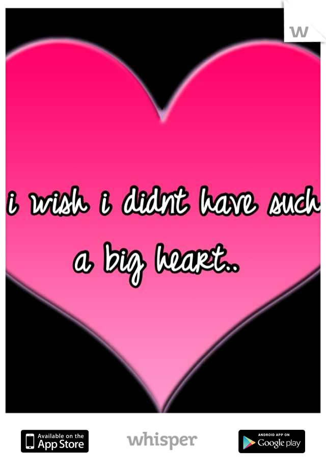 i wish i didnt have such a big heart.. 