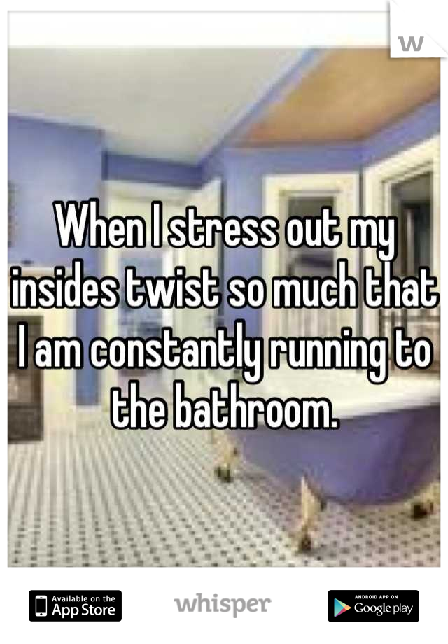 When I stress out my insides twist so much that I am constantly running to the bathroom.