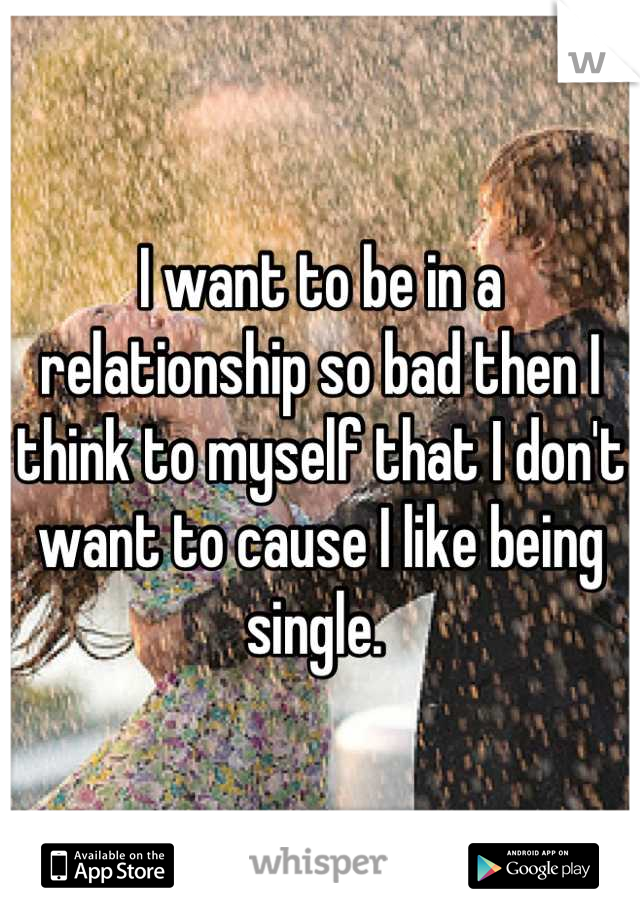 I want to be in a relationship so bad then I think to myself that I don't want to cause I like being single. 
