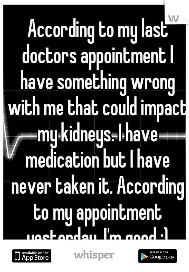 According to my last doctors appointment I have something wrong with me that could impact my kidneys. I have medication but I have never taken it. According to my appointment yesterday, I'm good :)
