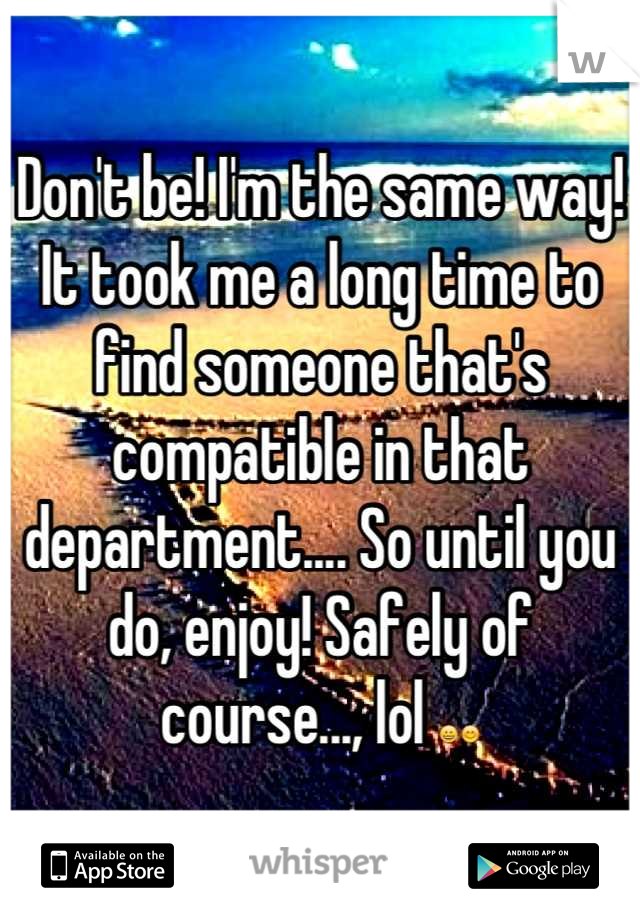 Don't be! I'm the same way! It took me a long time to find someone that's compatible in that department.... So until you do, enjoy! Safely of course..., lol 😀😊