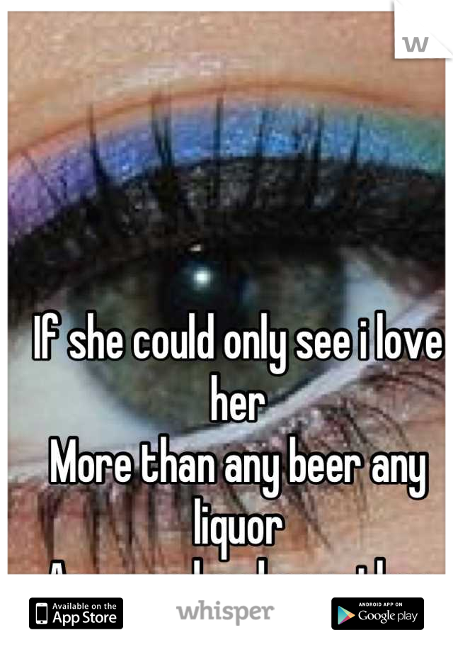 If she could only see i love her 
More than any beer any liquor 
Any weed and any other bitch 