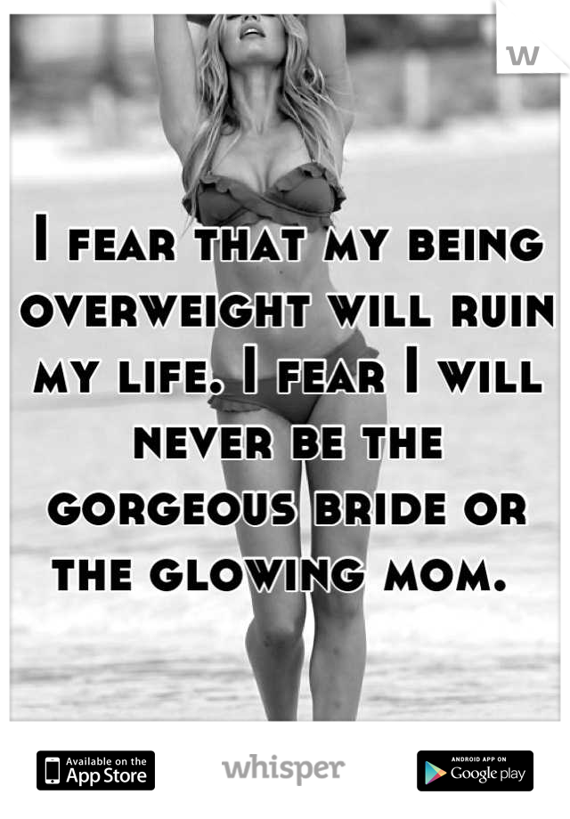 I fear that my being overweight will ruin my life. I fear I will never be the gorgeous bride or the glowing mom. 