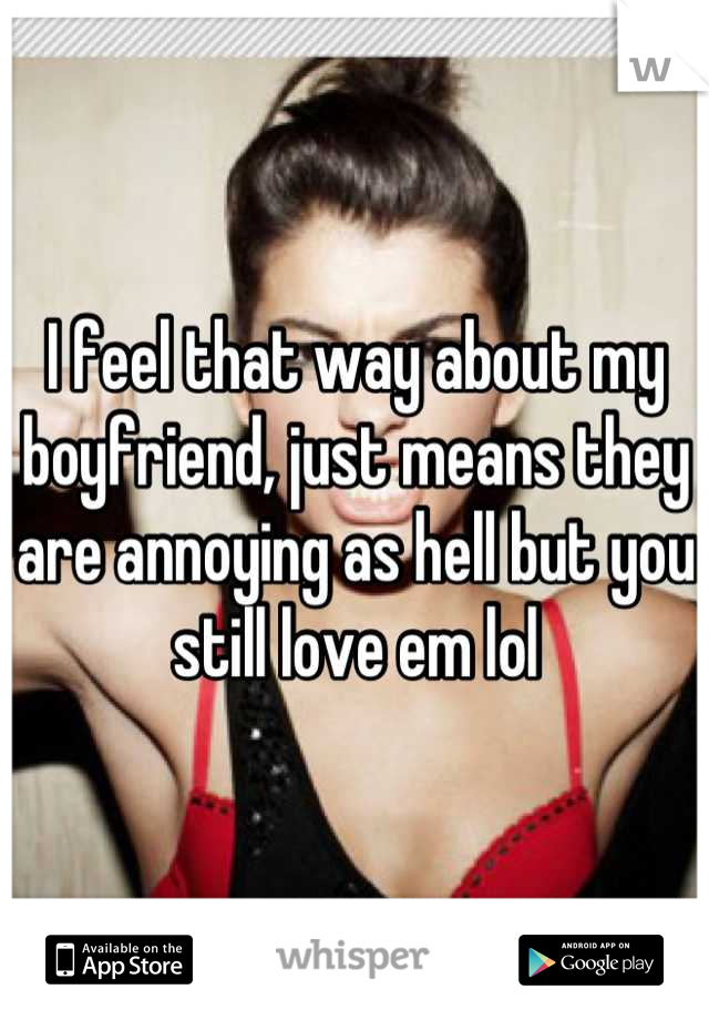 I feel that way about my boyfriend, just means they are annoying as hell but you still love em lol