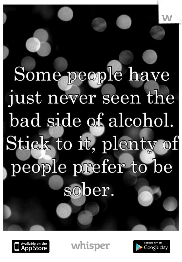 Some people have just never seen the bad side of alcohol. Stick to it, plenty of people prefer to be sober. 