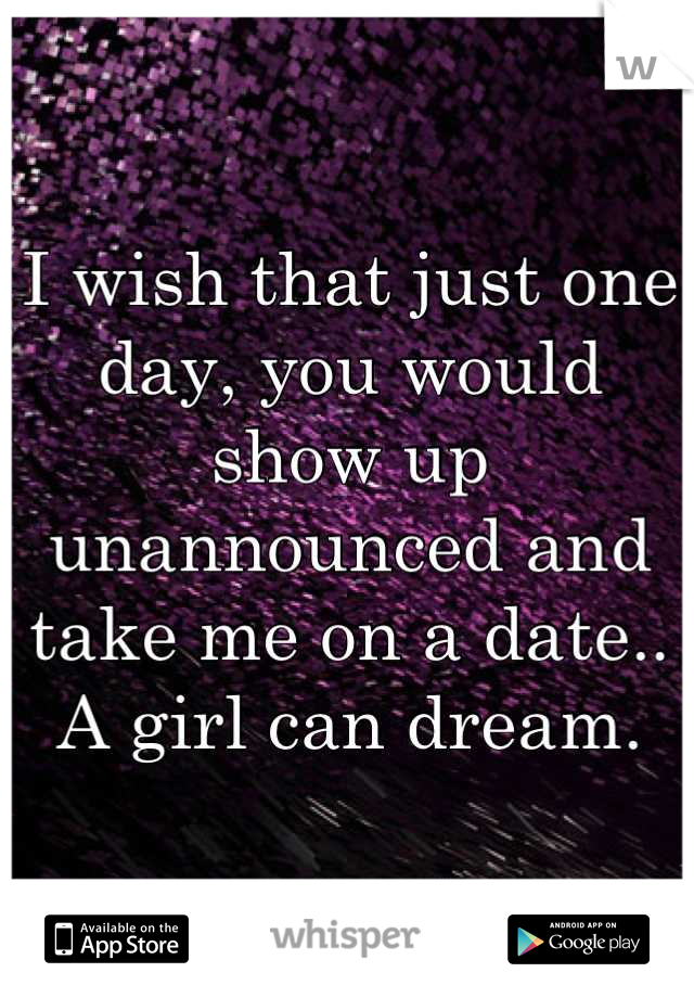 I wish that just one day, you would show up unannounced and take me on a date.. A girl can dream.