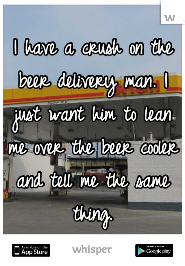 I have a crush on the beer delivery man. I just want him to lean me over the beer cooler and tell me the same thing.