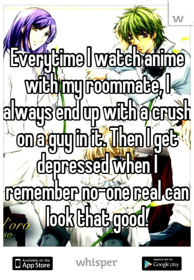 Everytime I watch anime with my roommate, I always end up with a crush on a guy in it. Then I get depressed when I remember no-one real can look that good.