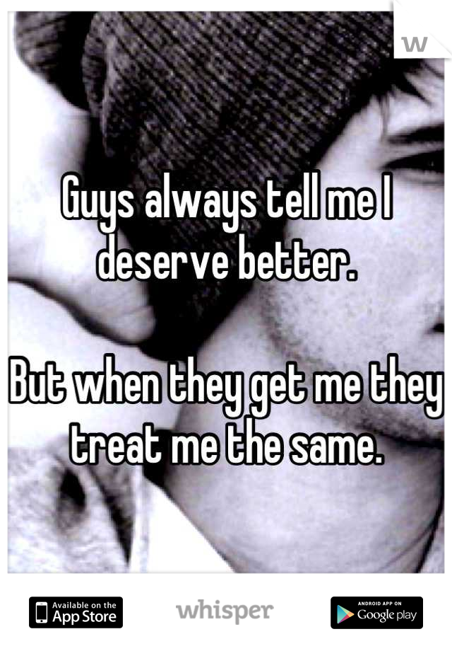 Guys always tell me I deserve better.

But when they get me they treat me the same.