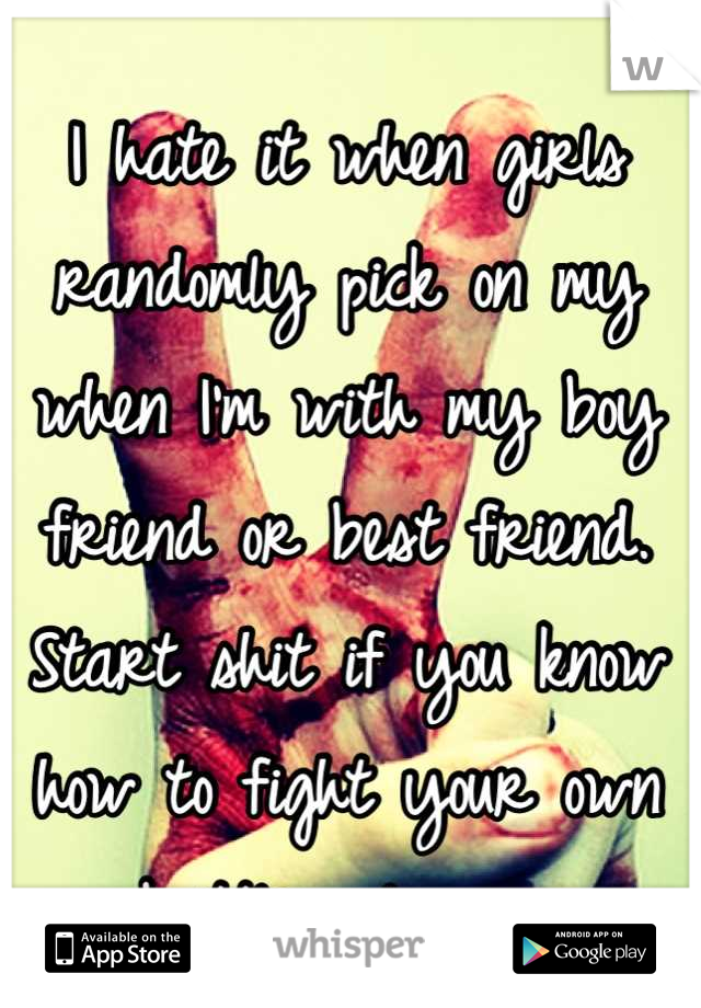 I hate it when girls randomly pick on my when I'm with my boy friend or best friend.  Start shit if you know how to fight your own battles please. 