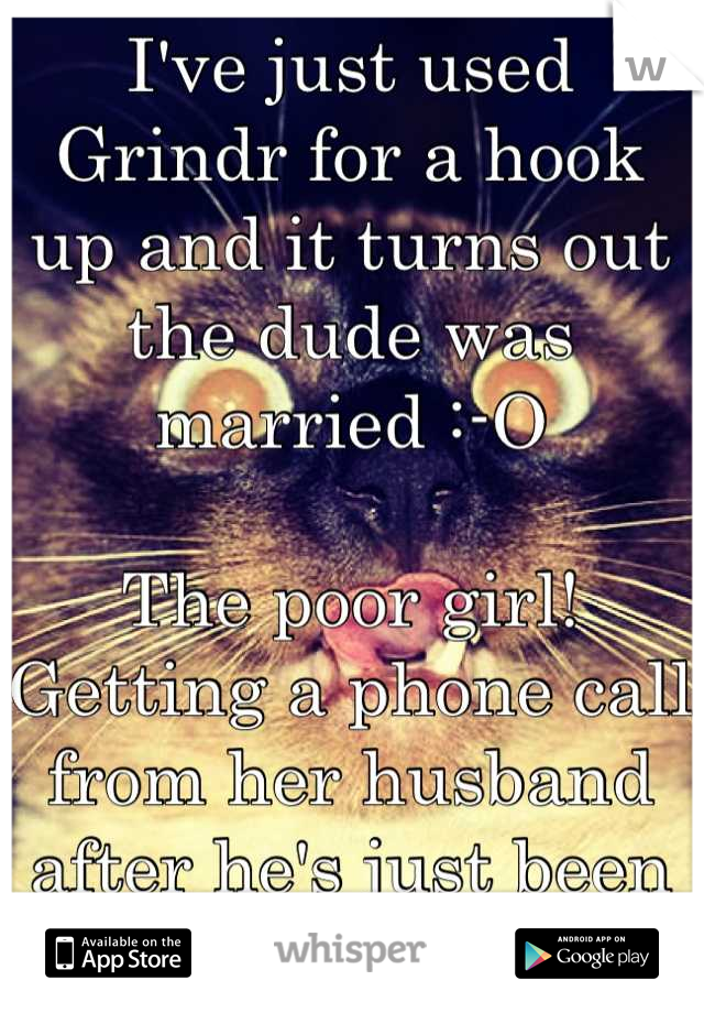 I've just used Grindr for a hook up and it turns out the dude was married :-O 

The poor girl! Getting a phone call from her husband after he's just been fucked in the ass