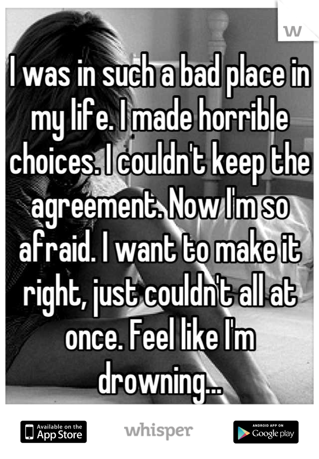 I was in such a bad place in my life. I made horrible choices. I couldn't keep the agreement. Now I'm so afraid. I want to make it right, just couldn't all at once. Feel like I'm drowning...