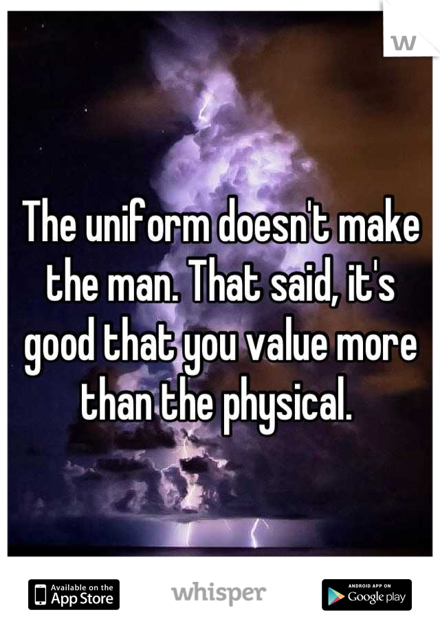 The uniform doesn't make the man. That said, it's good that you value more than the physical. 
