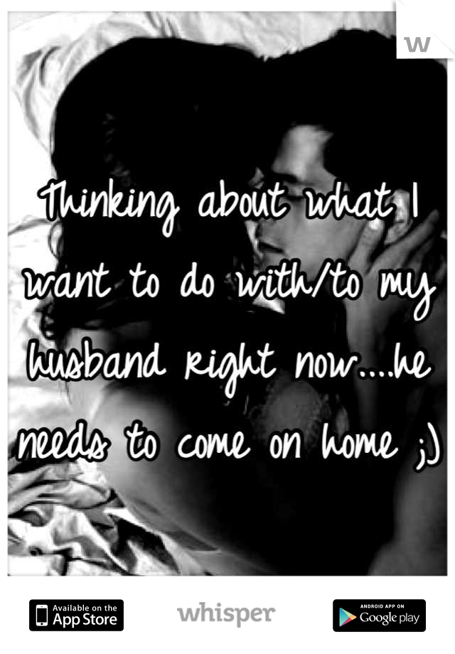 Thinking about what I want to do with/to my husband right now....he needs to come on home ;)