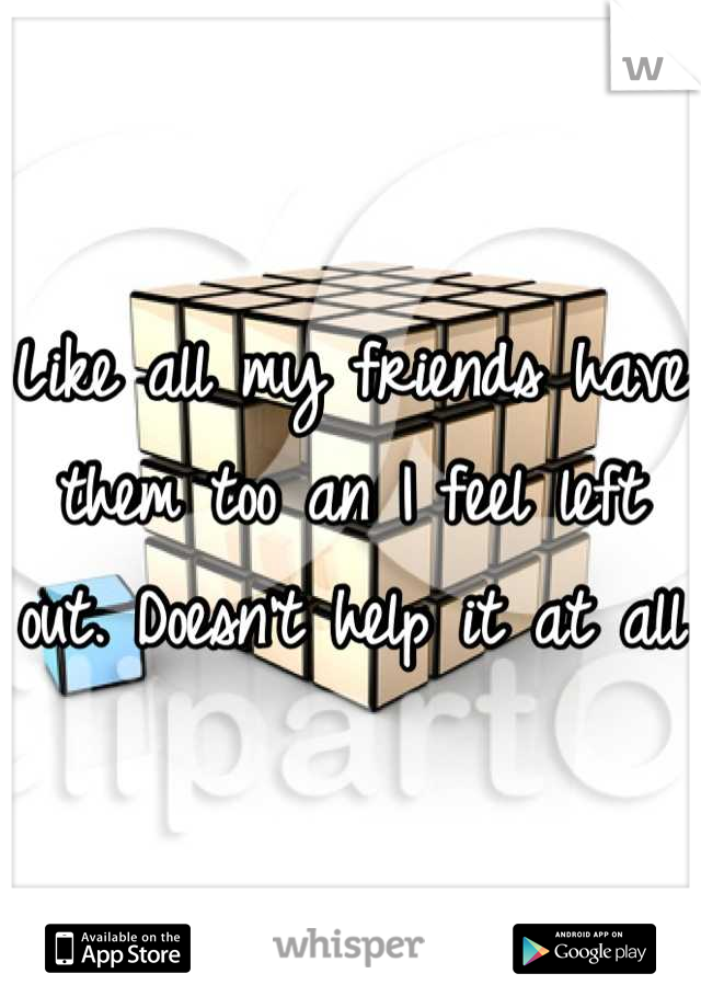 Like all my friends have them too an I feel left out. Doesn't help it at all 