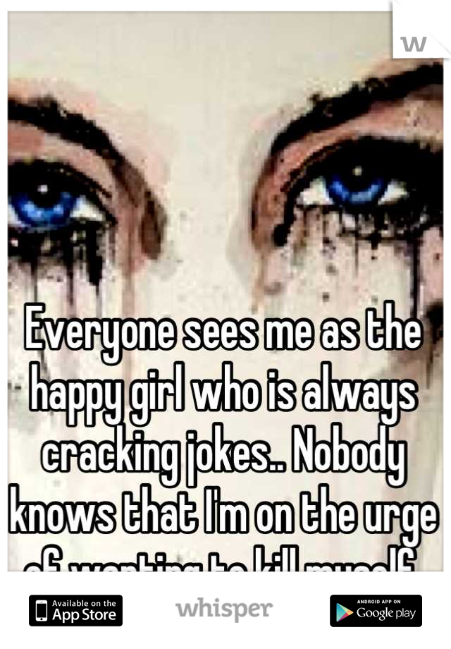 Everyone sees me as the happy girl who is always cracking jokes.. Nobody knows that I'm on the urge of wanting to kill myself.