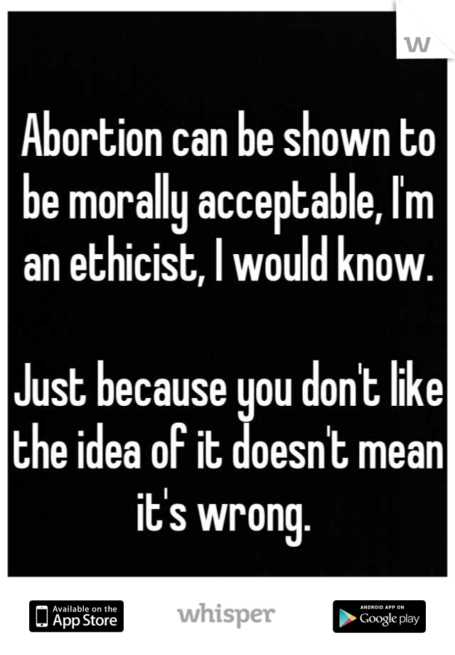 Abortion can be shown to be morally acceptable, I'm an ethicist, I would know. 

Just because you don't like the idea of it doesn't mean it's wrong. 