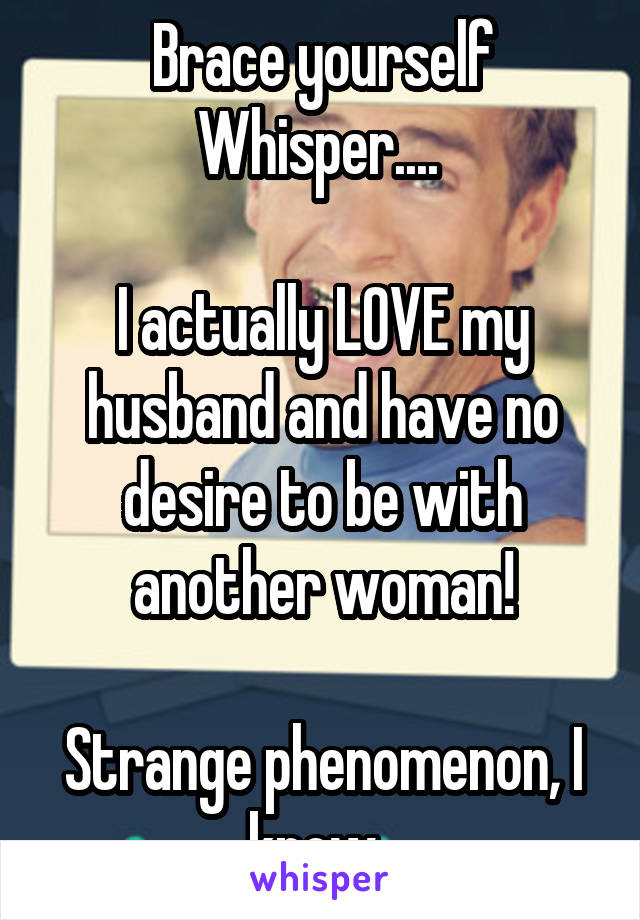 Brace yourself Whisper.... 

I actually LOVE my husband and have no desire to be with another woman!

Strange phenomenon, I know. 