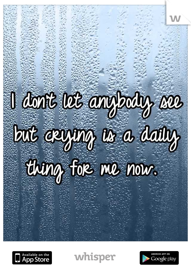 I don't let anybody see but crying is a daily thing for me now. 