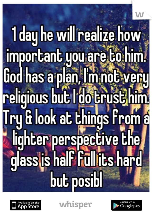 1 day he will realize how important you are to him. God has a plan, I'm not very religious but I do trust him. Try & look at things from a lighter perspective the glass is half full its hard but posibl